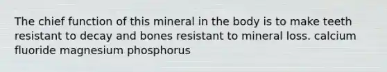 The chief function of this mineral in the body is to make teeth resistant to decay and bones resistant to mineral loss. calcium fluoride magnesium phosphorus