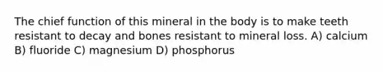 The chief function of this mineral in the body is to make teeth resistant to decay and bones resistant to mineral loss. A) calcium B) fluoride C) magnesium D) phosphorus