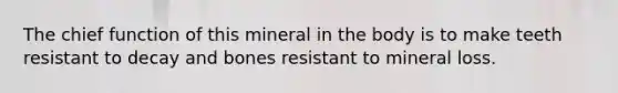 The chief function of this mineral in the body is to make teeth resistant to decay and bones resistant to mineral loss.