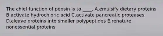 The chief function of pepsin is to ____. A.emulsify dietary proteins B.activate hydrochloric acid C.activate pancreatic proteases D.cleave proteins into smaller polypeptides E.renature nonessential proteins