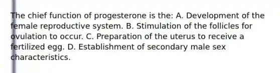 The chief function of progesterone is the: A. Development of the female reproductive system. B. Stimulation of the follicles for ovulation to occur. C. Preparation of the uterus to receive a fertilized egg. D. Establishment of secondary male sex characteristics.