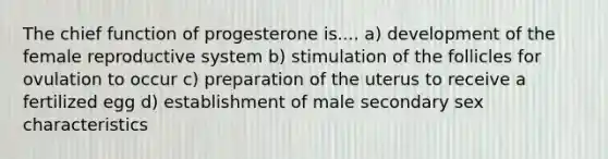 The chief function of progesterone is.... a) development of the female reproductive system b) stimulation of the follicles for ovulation to occur c) preparation of the uterus to receive a fertilized egg d) establishment of male secondary sex characteristics