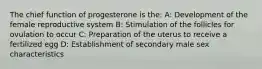 The chief function of progesterone is the: A: Development of the female reproductive system B: Stimulation of the follicles for ovulation to occur C: Preparation of the uterus to receive a fertilized egg D: Establishment of secondary male sex characteristics