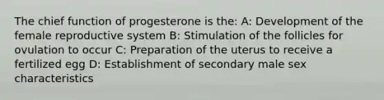 The chief function of progesterone is the: A: Development of the female reproductive system B: Stimulation of the follicles for ovulation to occur C: Preparation of the uterus to receive a fertilized egg D: Establishment of secondary male sex characteristics