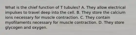 What is the chief function of T tubules? A. They allow electrical impulses to travel deep into the cell. B. They store the calcium ions necessary for muscle contraction. C. They contain myofilaments necessary for muscle contraction. D. They store glycogen and oxygen.