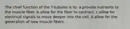 The chief function of the T-tubules is to: a.provide nutrients to the muscle fiber. b.allow for the fiber to contract. c.allow for electrical signals to move deeper into the cell. d.allow for the generation of new muscle fibers.