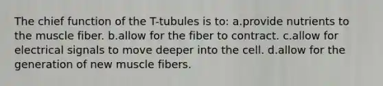 The chief function of the T-tubules is to: a.provide nutrients to the muscle fiber. b.allow for the fiber to contract. c.allow for electrical signals to move deeper into the cell. d.allow for the generation of new muscle fibers.