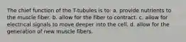 The chief function of the T-tubules is to: a. provide nutrients to the muscle fiber. b. allow for the fiber to contract. c. allow for electrical signals to move deeper into the cell. d. allow for the generation of new muscle fibers.