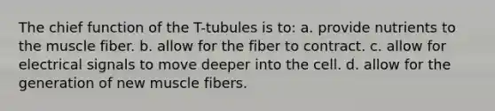 The chief function of the T-tubules is to: a. provide nutrients to the muscle fiber. b. allow for the fiber to contract. c. allow for electrical signals to move deeper into the cell. d. allow for the generation of new muscle fibers.