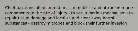 Chief functions of inflammation: - to mobilize and attract immune components to the site of injury - to set in motion mechanisms to repair tissue damage and localize and clear away harmful substances - destroy microbes and block their further invasion