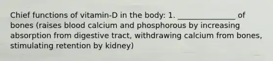 Chief functions of vitamin-D in the body: 1. _______________ of bones (raises blood calcium and phosphorous by increasing absorption from digestive tract, withdrawing calcium from bones, stimulating retention by kidney)