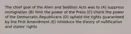 The chief goal of the Alien and Sedition Acts was to (A) suppress immigration (B) limit the power of the Press (C) check the power of the Democratic-Republicans (D) uphold the rights guaranteed by the First Amendment (E) introduce the theory of nullification and states' rights