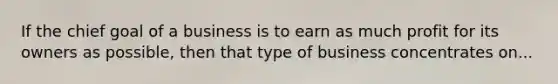 If the chief goal of a business is to earn as much profit for its owners as possible, then that type of business concentrates on...