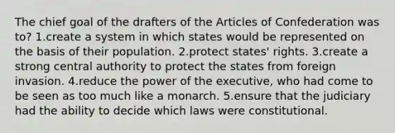 The chief goal of the drafters of the Articles of Confederation was to? ​1.create a system in which states would be represented on the basis of their population. 2.protect states' rights. ​​3.create a strong central authority to protect the states from foreign invasion. ​4.reduce the power of the executive, who had come to be seen as too much like a monarch. ​5.ensure that the judiciary had the ability to decide which laws were constitutional.