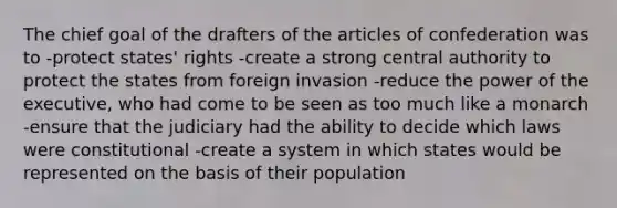 The chief goal of the drafters of the articles of confederation was to -protect states' rights -create a strong central authority to protect the states from foreign invasion -reduce the power of the executive, who had come to be seen as too much like a monarch -ensure that the judiciary had the ability to decide which laws were constitutional -create a system in which states would be represented on the basis of their population