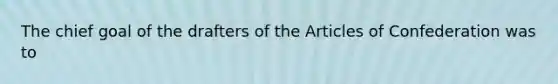 The chief goal of the drafters of the Articles of Confederation was to