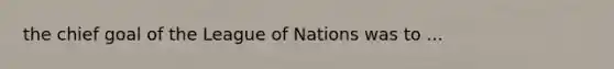 the chief goal of the League of Nations was to ...