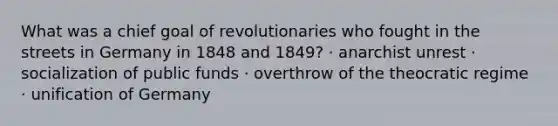 What was a chief goal of revolutionaries who fought in the streets in Germany in 1848 and 1849? · anarchist unrest · socialization of public funds · overthrow of the theocratic regime · unification of Germany