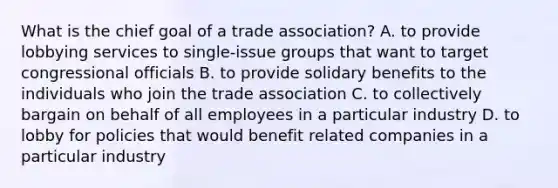 What is the chief goal of a trade association? A. to provide lobbying services to single-issue groups that want to target congressional officials B. to provide solidary benefits to the individuals who join the trade association C. to collectively bargain on behalf of all employees in a particular industry D. to lobby for policies that would benefit related companies in a particular industry