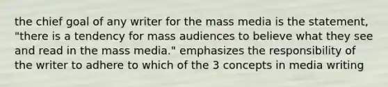 the chief goal of any writer for the mass media is the statement, "there is a tendency for mass audiences to believe what they see and read in the mass media." emphasizes the responsibility of the writer to adhere to which of the 3 concepts in media writing