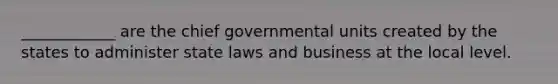 ____________ are the chief governmental units created by the states to administer state laws and business at the local level.