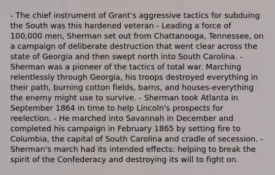 - The chief instrument of Grant's aggressive tactics for subduing the South was this hardened veteran - Leading a force of 100,000 men, Sherman set out from Chattanooga, Tennessee, on a campaign of deliberate destruction that went clear across the state of Georgia and then swept north into South Carolina. - Sherman was a pioneer of the tactics of total war. Marching relentlessly through Georgia, his troops destroyed everything in their path, burning cotton fields, barns, and houses-everything the enemy might use to survive. - Sherman took Atlanta in September 1864 in time to help Lincoln's prospects for reelection. - He marched into Savannah in December and completed his campaign in February 1865 by setting fire to Columbia, the capital of South Carolina and cradle of secession. - Sherman's march had its intended effects: helping to break the spirit of the Confederacy and destroying its will to fight on.