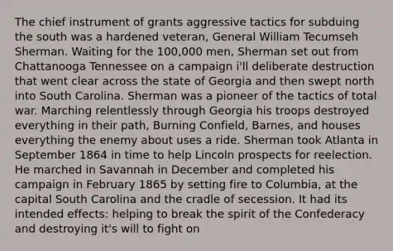 The chief instrument of grants aggressive tactics for subduing the south was a hardened veteran, General William Tecumseh Sherman. Waiting for the 100,000 men, Sherman set out from Chattanooga Tennessee on a campaign i'll deliberate destruction that went clear across the state of Georgia and then swept north into South Carolina. Sherman was a pioneer of the tactics of total war. Marching relentlessly through Georgia his troops destroyed everything in their path, Burning Confield, Barnes, and houses everything the enemy about uses a ride. Sherman took Atlanta in September 1864 in time to help Lincoln prospects for reelection. He marched in Savannah in December and completed his campaign in February 1865 by setting fire to Columbia, at the capital South Carolina and the cradle of secession. It had its intended effects: helping to break the spirit of the Confederacy and destroying it's will to fight on