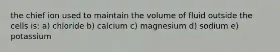 the chief ion used to maintain the volume of fluid outside the cells is: a) chloride b) calcium c) magnesium d) sodium e) potassium