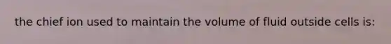 the chief ion used to maintain the volume of fluid outside cells is: