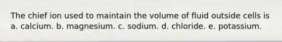 The chief ion used to maintain the volume of fluid outside cells is a. calcium. b. magnesium. c. sodium. d. chloride. e. potassium.