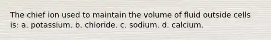 The chief ion used to maintain the volume of fluid outside cells is: a. potassium. b. chloride. c. sodium. d. calcium.