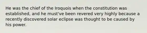 He was the chief of the Iroquois when the constitution was established, and he must've been revered very highly because a recently discovered solar eclipse was thought to be caused by his power.