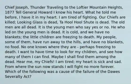 Chief Joseph, Thunder Traveling to the Loftier Mountain Heights, 1877 Tell General Howard I know his heart. What he told me before, I have it in my heart. I am tired of fighting. Our Chiefs are killed; Looking Glass is dead, Ta Hool Hool Shute is dead. The old men are all dead. It is the young men who say yes or no. He who led on the young men is dead. It is cold, and we have no blankets; the little children are freezing to death. My people, some of them, have run away to the hills, and have no blankets, no food. No one knows where they are - perhaps freezing to death. I want to have time to look for my children, and see how many of them I can find. Maybe I shall find them among the dead. Hear me, my Chiefs! I am tired; my heart is sick and sad. From where the sun now stands I will fight no more forever. Which of the following was a cause of the failure of the Dawes Severalty Act?