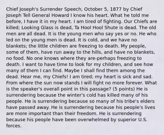 Chief Joseph's Surrender Speech, October 5, 1877 by Chief Joseph Tell General Howard I know his heart. What he told me before, I have it in my heart. I am tired of fighting. Our Chiefs are killed; Looking Glass is dead, Ta Hool Hool Shute is dead. The old men are all dead. It is the young men who say yes or no. He who led on the young men is dead. It is cold, and we have no blankets; the little children are freezing to death. My people, some of them, have run away to the hills, and have no blankets, no food. No one knows where they are-perhaps freezing to death. I want to have time to look for my children, and see how many of them I can find. Maybe I shall find them among the dead. Hear me, my Chiefs! I am tired; my heart is sick and sad. From where the sun now stands I will fight no more forever. What is the speaker's overall point in this passage? (5 points) He is surrendering because the winter's cold has killed many of his people. He is surrendering because so many of his tribe's elders have passed away. He is surrendering because his people's lives are more important than their freedom. He is surrendering because his people have been overwhelmed by superior U.S. forces.