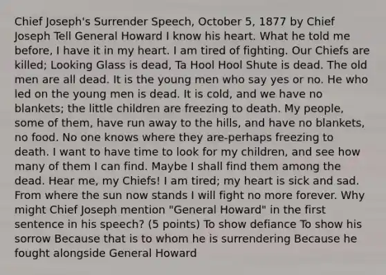 Chief Joseph's Surrender Speech, October 5, 1877 by Chief Joseph Tell General Howard I know his heart. What he told me before, I have it in my heart. I am tired of fighting. Our Chiefs are killed; Looking Glass is dead, Ta Hool Hool Shute is dead. The old men are all dead. It is the young men who say yes or no. He who led on the young men is dead. It is cold, and we have no blankets; the little children are freezing to death. My people, some of them, have run away to the hills, and have no blankets, no food. No one knows where they are-perhaps freezing to death. I want to have time to look for my children, and see how many of them I can find. Maybe I shall find them among the dead. Hear me, my Chiefs! I am tired; my heart is sick and sad. From where the sun now stands I will fight no more forever. Why might Chief Joseph mention "General Howard" in the first sentence in his speech? (5 points) To show defiance To show his sorrow Because that is to whom he is surrendering Because he fought alongside General Howard