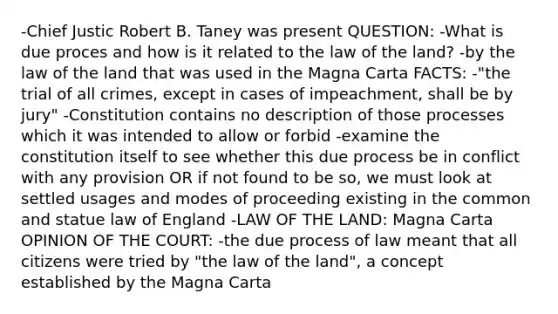 -Chief Justic Robert B. Taney was present QUESTION: -What is due proces and how is it related to the law of the land? -by the law of the land that was used in the Magna Carta FACTS: -"the trial of all crimes, except in cases of impeachment, shall be by jury" -Constitution contains no description of those processes which it was intended to allow or forbid -examine the constitution itself to see whether this due process be in conflict with any provision OR if not found to be so, we must look at settled usages and modes of proceeding existing in the common and statue law of England -LAW OF THE LAND: Magna Carta OPINION OF THE COURT: -the due process of law meant that all citizens were tried by "the law of the land", a concept established by the Magna Carta