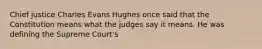 Chief justice Charles Evans Hughes once said that the Constitution means what the judges say it means. He was defining the Supreme Court's