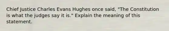 Chief Justice Charles Evans Hughes once said, "The Constitution is what the judges say it is." Explain the meaning of this statement.