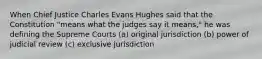 When Chief Justice Charles Evans Hughes said that the Constitution "means what the judges say it means," he was defining the Supreme Courts (a) original jurisdiction (b) power of judicial review (c) exclusive jurisdiction