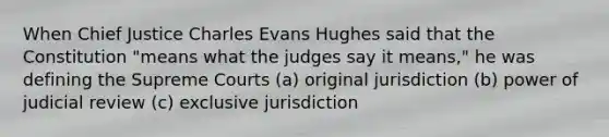 When Chief Justice Charles Evans Hughes said that the Constitution "means what the judges say it means," he was defining the Supreme Courts (a) original jurisdiction (b) power of judicial review (c) exclusive jurisdiction