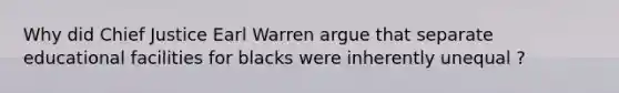 Why did Chief Justice Earl Warren argue that separate educational facilities for blacks were inherently unequal ?