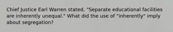 Chief Justice Earl Warren stated, "Separate educational facilities are inherently unequal." What did the use of "inherently" imply about segregation?