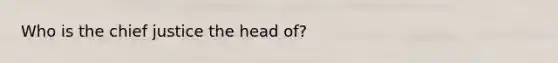 Who is the chief justice the head of?