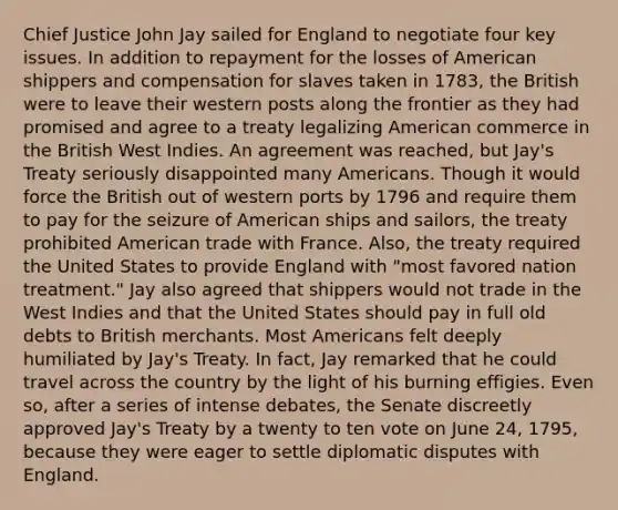 Chief Justice John Jay sailed for England to negotiate four key issues. In addition to repayment for the losses of American shippers and compensation for slaves taken in 1783, the British were to leave their western posts along the frontier as they had promised and agree to a treaty legalizing American commerce in the British West Indies. An agreement was reached, but Jay's Treaty seriously disappointed many Americans. Though it would force the British out of western ports by 1796 and require them to pay for the seizure of American ships and sailors, the treaty prohibited American trade with France. Also, the treaty required the United States to provide England with "most favored nation treatment." Jay also agreed that shippers would not trade in the West Indies and that the United States should pay in full old debts to British merchants. Most Americans felt deeply humiliated by Jay's Treaty. In fact, Jay remarked that he could travel across the country by the light of his burning effigies. Even so, after a series of intense debates, the Senate discreetly approved Jay's Treaty by a twenty to ten vote on June 24, 1795, because they were eager to settle diplomatic disputes with England.