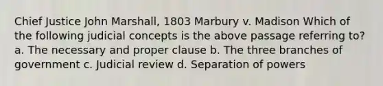 Chief Justice John Marshall, 1803 Marbury v. Madison Which of the following judicial concepts is the above passage referring to? a. The necessary and proper clause b. The three branches of government c. Judicial review d. Separation of powers