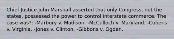 Chief Justice John Marshall asserted that only Congress, not the states, possessed the power to control interstate commerce. The case was?: -Marbury v. Madison. -McCulloch v. Maryland. -Cohens v. Virginia. -Jones v. Clinton. -Gibbons v. Ogden.