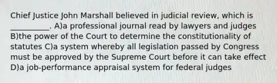 Chief Justice John Marshall believed in judicial review, which is __________. A)a professional journal read by lawyers and judges B)the power of the Court to determine the constitutionality of statutes C)a system whereby all legislation passed by Congress must be approved by the Supreme Court before it can take effect D)a job-performance appraisal system for federal judges