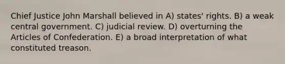 Chief Justice John Marshall believed in A) states' rights. B) a weak central government. C) judicial review. D) overturning the Articles of Confederation. E) a broad interpretation of what constituted treason.