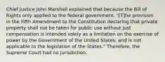 Chief Justice John Marshall explained that because the Bill of Rights only applied to the federal government. "[T]he provision in the Fifth Amendment to the Constitution declaring that private property shall not be taken for public use without just compensation is intended solely as a limitation on the exercise of power by the Government of the United States, and is not applicable to the legislation of the States." Therefore, the Supreme Court had no jurisdiction.