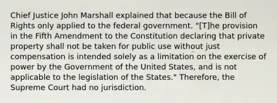 Chief Justice John Marshall explained that because the Bill of Rights only applied to the federal government. "[T]he provision in the Fifth Amendment to the Constitution declaring that private property shall not be taken for public use without just compensation is intended solely as a limitation on the exercise of power by the Government of the United States, and is not applicable to the legislation of the States." Therefore, the Supreme Court had no jurisdiction.